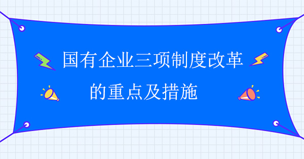 國(guó)有企業(yè)三項(xiàng)制度改革的重點(diǎn)及措施