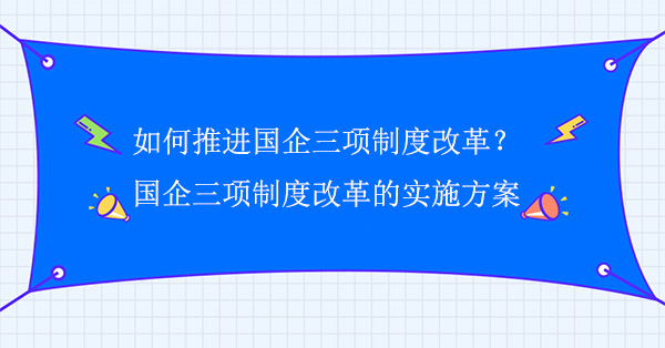 如何推進(jìn)國(guó)企三項(xiàng)制度改革？國(guó)企三項(xiàng)制度改革的實(shí)施方案