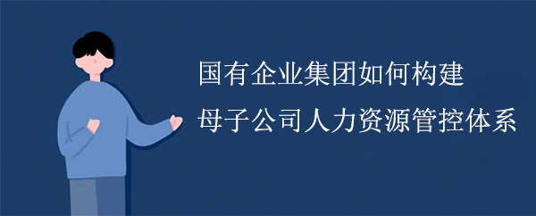 國有企業(yè)集團如何構建母子公司人力資源管控體系