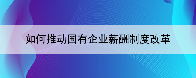 如何推動國有企業(yè)薪酬制度改革