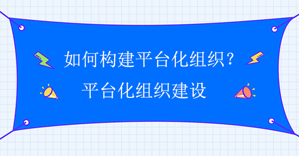 如何構(gòu)建平臺(tái)化組織？平臺(tái)化組織建設(shè)